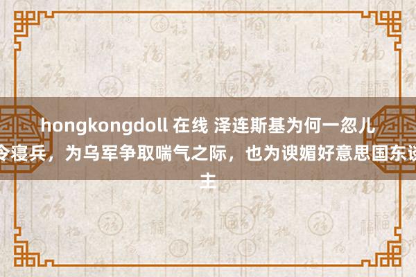 hongkongdoll 在线 泽连斯基为何一忽儿敕令寝兵，为乌军争取喘气之际，也为谀媚好意思国东谈主