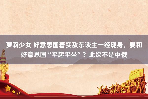 萝莉少女 好意思国着实敌东谈主一经现身，要和好意思国“平起平坐”？此次不是中俄