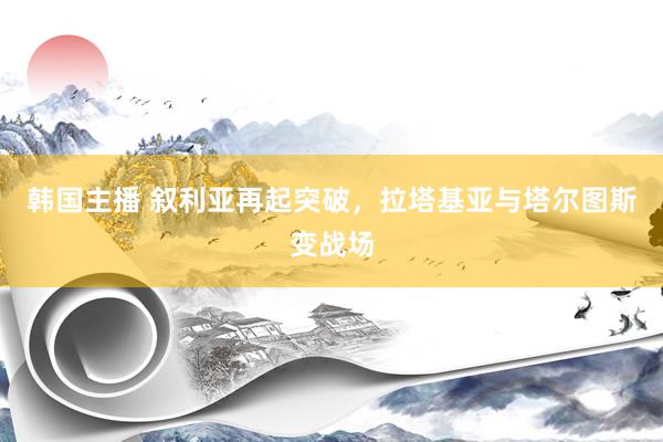 韩国主播 叙利亚再起突破，拉塔基亚与塔尔图斯变战场
