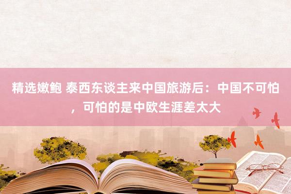 精选嫩鲍 泰西东谈主来中国旅游后：中国不可怕，可怕的是中欧生涯差太大