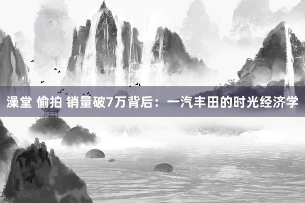 澡堂 偷拍 销量破7万背后：一汽丰田的时光经济学