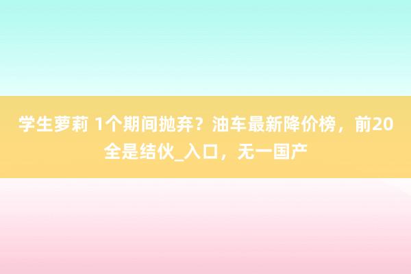 学生萝莉 1个期间抛弃？油车最新降价榜，前20全是结伙_入口，无一国产