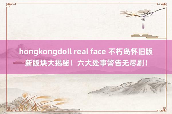 hongkongdoll real face 不朽岛怀旧版新版块大揭秘！六大处事警告无尽刷！