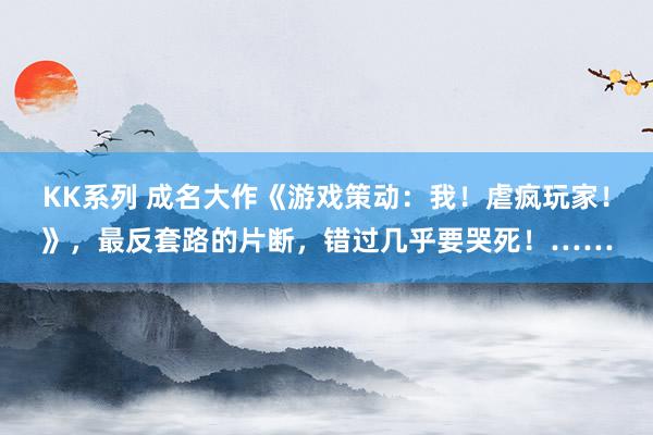 KK系列 成名大作《游戏策动：我！虐疯玩家！》，最反套路的片断，错过几乎要哭死！……