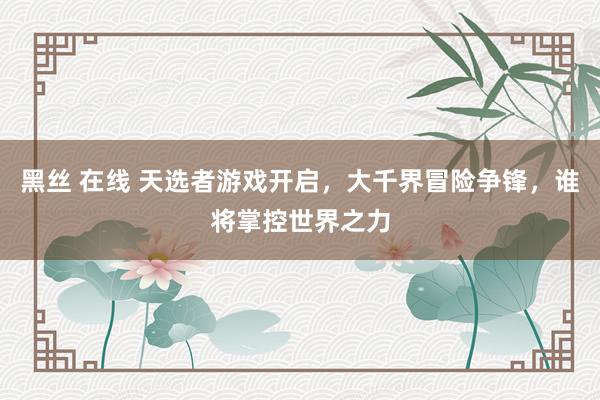 黑丝 在线 天选者游戏开启，大千界冒险争锋，谁将掌控世界之力