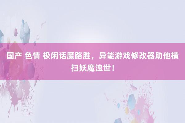 国产 色情 极闲话魔路胜，异能游戏修改器助他横扫妖魔浊世！
