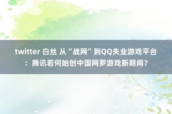 twitter 白丝 从“战网”到QQ失业游戏平台：腾讯若何始创中国网罗游戏新期间？