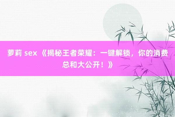 萝莉 sex 《揭秘王者荣耀：一键解锁，你的消费总和大公开！》