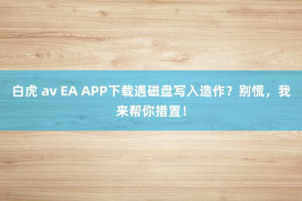 白虎 av EA APP下载遇磁盘写入造作？别慌，我来帮你措置！