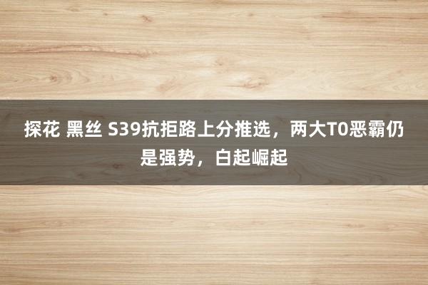 探花 黑丝 S39抗拒路上分推选，两大T0恶霸仍是强势，白起崛起