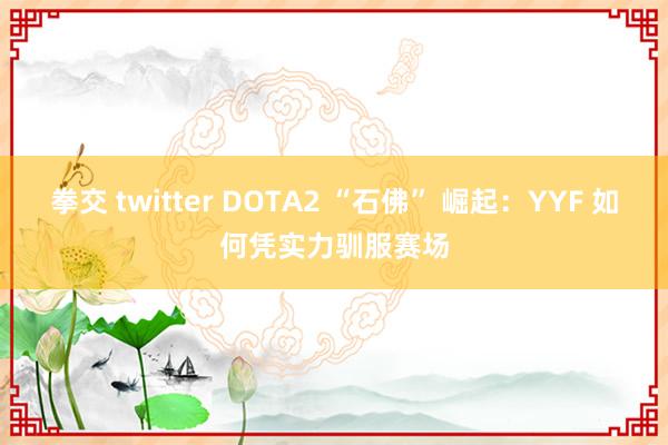 拳交 twitter DOTA2 “石佛” 崛起：YYF 如何凭实力驯服赛场