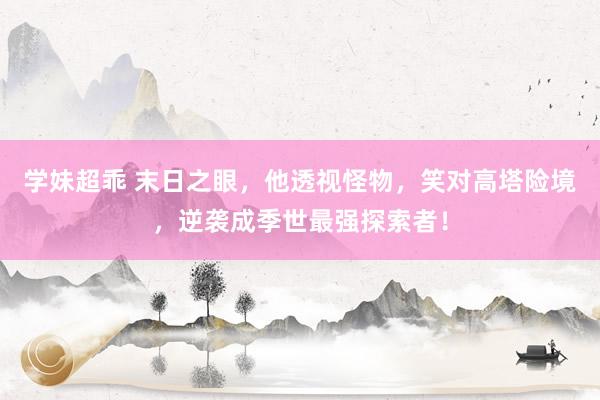学妹超乖 末日之眼，他透视怪物，笑对高塔险境，逆袭成季世最强探索者！