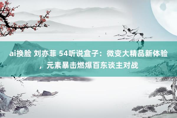 ai换脸 刘亦菲 54听说盒子：微变大精品新体验，元素暴击燃爆百东谈主对战