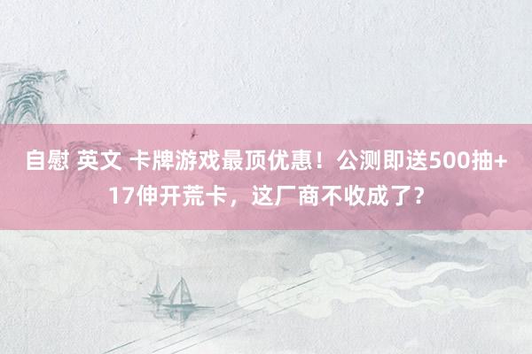 自慰 英文 卡牌游戏最顶优惠！公测即送500抽+17伸开荒卡，这厂商不收成了？