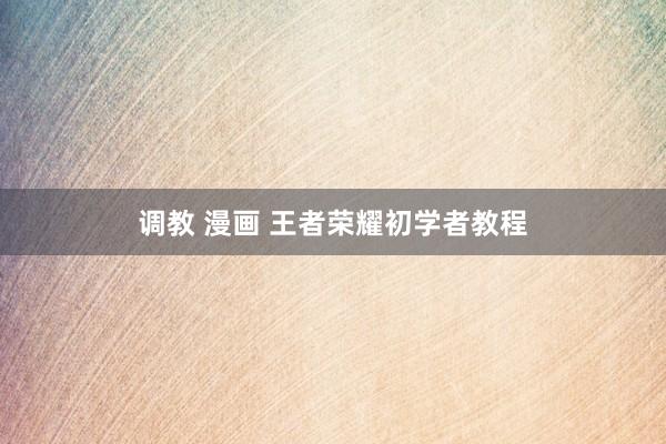 调教 漫画 王者荣耀初学者教程