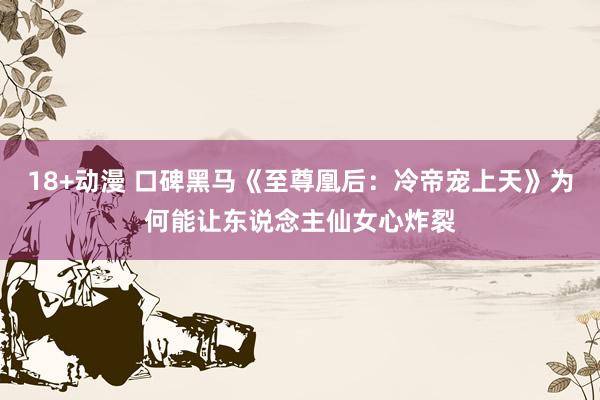 18+动漫 口碑黑马《至尊凰后：冷帝宠上天》为何能让东说念主仙女心炸裂