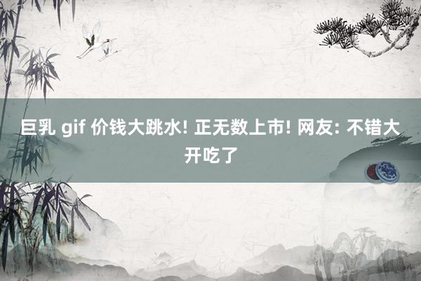 巨乳 gif 价钱大跳水! 正无数上市! 网友: 不错大开吃了
