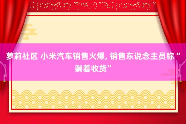 萝莉社区 小米汽车销售火爆, 销售东说念主员称“躺着收货”