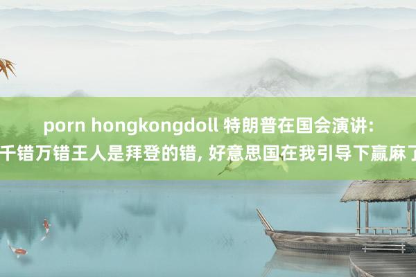 porn hongkongdoll 特朗普在国会演讲: 千错万错王人是拜登的错, 好意思国在我引导下赢麻了