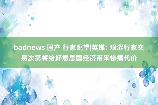 badnews 国产 行家眺望|英媒: 艰涩行家交易次第将给好意思国经济带来惨痛代价
