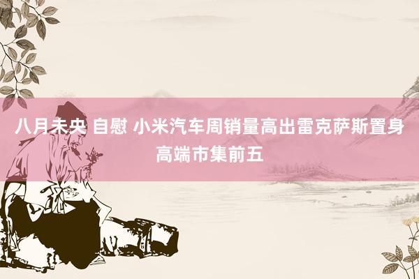 八月未央 自慰 小米汽车周销量高出雷克萨斯置身高端市集前五