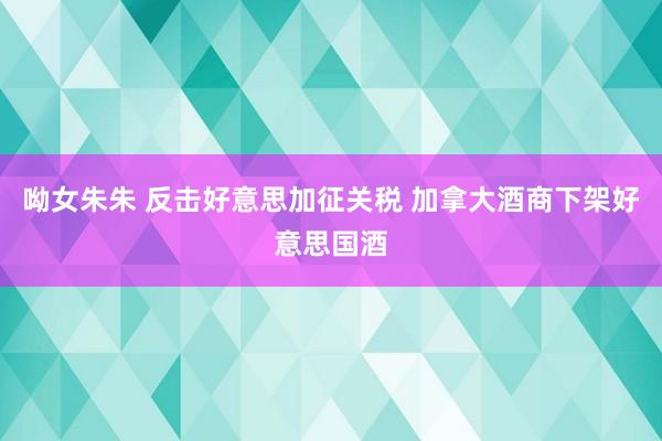 呦女朱朱 反击好意思加征关税 加拿大酒商下架好意思国酒
