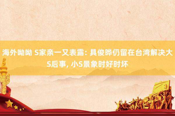 海外呦呦 S家亲一又表露: 具俊晔仍留在台湾解决大S后事, 小S景象时好时坏