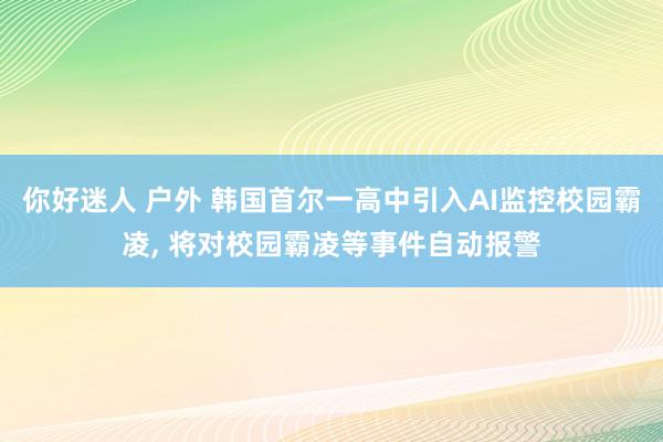 你好迷人 户外 韩国首尔一高中引入AI监控校园霸凌, 将对校园霸凌等事件自动报警