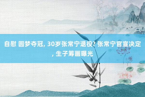 自慰 圆梦夺冠, 30岁张常宁退役? 张常宁官宣决定, 生子筹画曝光