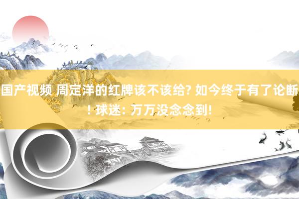 国产视频 周定洋的红牌该不该给? 如今终于有了论断! 球迷: 万万没念念到!
