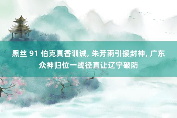 黑丝 91 伯克真香训诫, 朱芳雨引援封神, 广东众神归位一战径直让辽宁破防