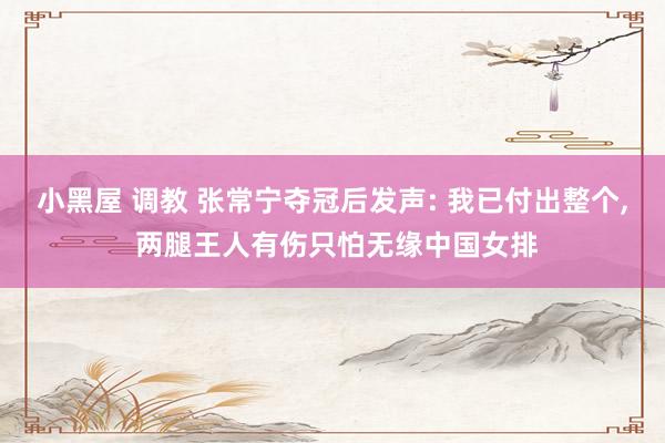 小黑屋 调教 张常宁夺冠后发声: 我已付出整个, 两腿王人有伤只怕无缘中国女排