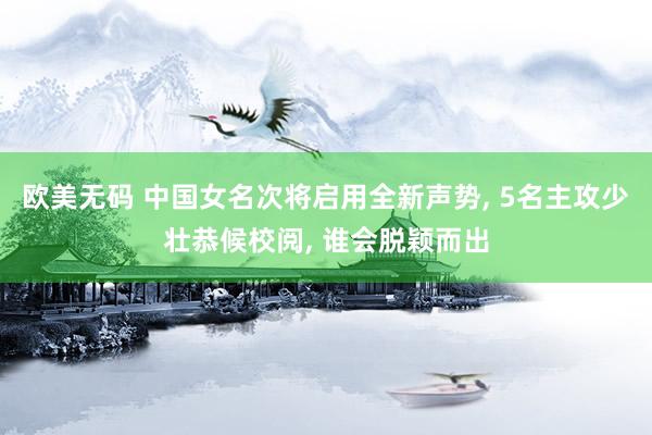 欧美无码 中国女名次将启用全新声势, 5名主攻少壮恭候校阅, 谁会脱颖而出