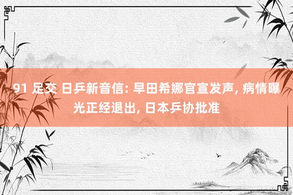 91 足交 日乒新音信: 早田希娜官宣发声, 病情曝光正经退出, 日本乒协批准