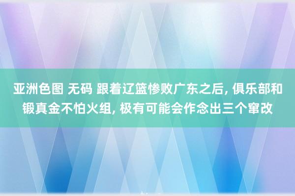 亚洲色图 无码 跟着辽篮惨败广东之后, 俱乐部和锻真金不怕火组, 极有可能会作念出三个窜改
