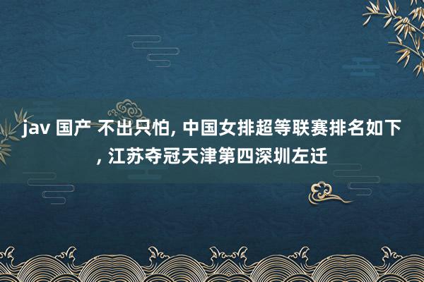 jav 国产 不出只怕, 中国女排超等联赛排名如下, 江苏夺冠天津第四深圳左迁