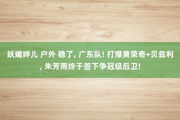 妖媚婷儿 户外 稳了, 广东队! 打爆黄荣奇+贝兹利, 朱芳雨终于签下争冠级后卫!