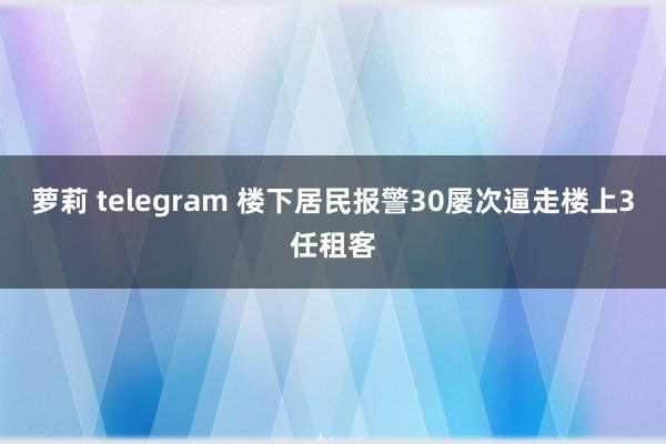 萝莉 telegram 楼下居民报警30屡次逼走楼上3任租客