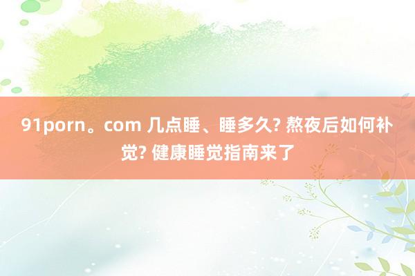 91porn。com 几点睡、睡多久? 熬夜后如何补觉? 健康睡觉指南来了