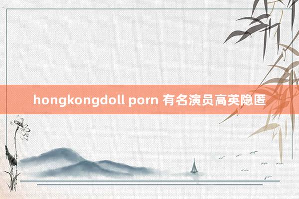 hongkongdoll porn 有名演员高英隐匿