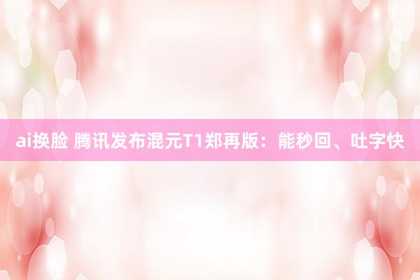 ai换脸 腾讯发布混元T1郑再版：能秒回、吐字快