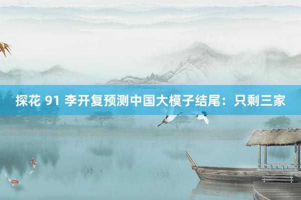 探花 91 李开复预测中国大模子结尾：只剩三家