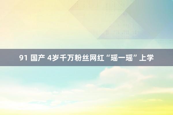 91 国产 4岁千万粉丝网红“瑶一瑶”上学