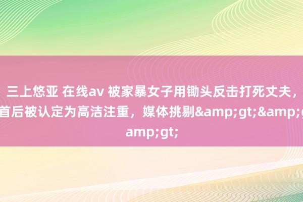 三上悠亚 在线av 被家暴女子用锄头反击打死丈夫，自首后被认定为高洁注重，媒体挑剔&gt;&gt;
