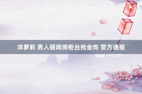 洋萝莉 男人砸阛阓柜台抢金饰 警方通报
