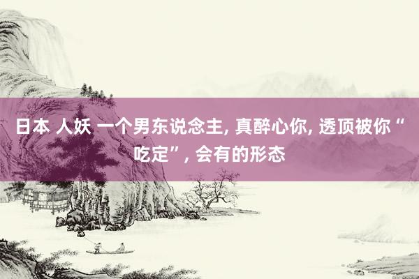 日本 人妖 一个男东说念主, 真醉心你, 透顶被你“吃定”, 会有的形态