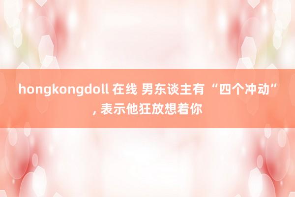 hongkongdoll 在线 男东谈主有 “四个冲动”, 表示他狂放想着你
