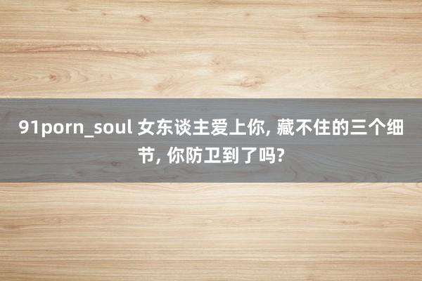 91porn_soul 女东谈主爱上你, 藏不住的三个细节, 你防卫到了吗?