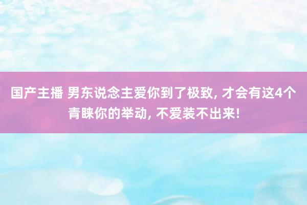 国产主播 男东说念主爱你到了极致, 才会有这4个青睐你的举动, 不爱装不出来!