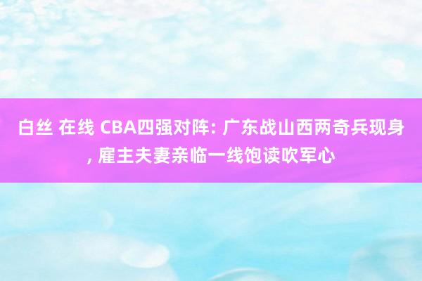 白丝 在线 CBA四强对阵: 广东战山西两奇兵现身, 雇主夫妻亲临一线饱读吹军心